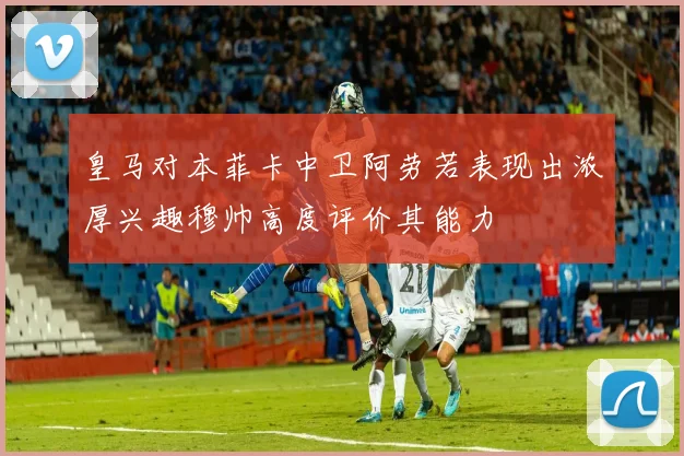 皇马对本菲卡中卫阿劳若表现出浓厚兴趣穆帅高度评价其能力