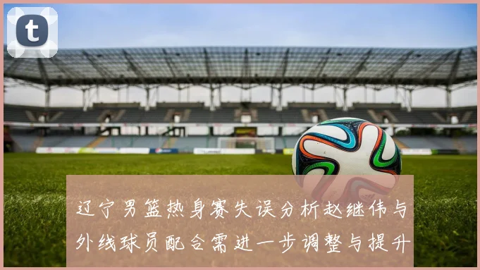 辽宁男篮热身赛失误分析赵继伟与外线球员配合需进一步调整与提升