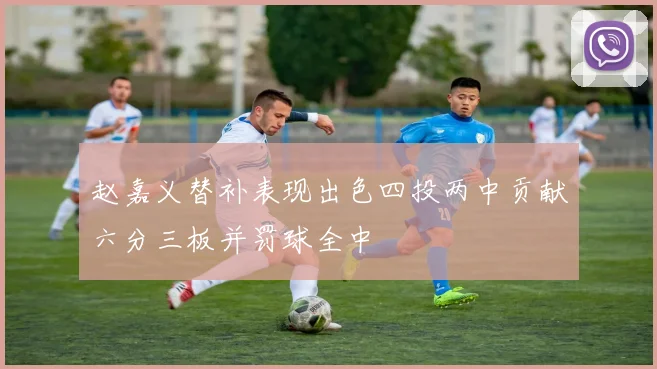 赵嘉义替补表现出色四投两中贡献六分三板并罚球全中