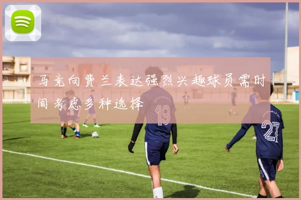 马竞向费兰表达强烈兴趣球员需时间考虑多种选择