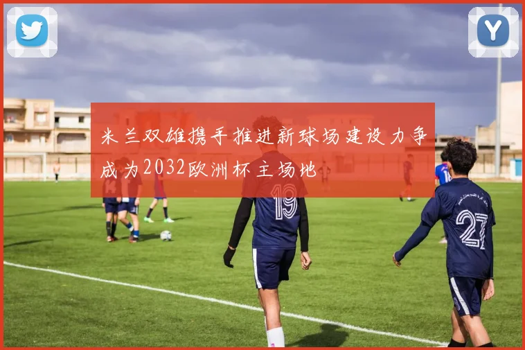 米兰双雄携手推进新球场建设力争成为2032欧洲杯主场地