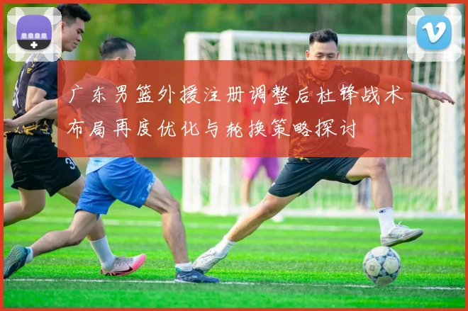 广东男篮外援注册调整后杜锋战术布局再度优化与轮换策略探讨