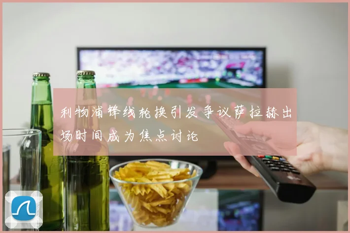 利物浦锋线轮换引发争议萨拉赫出场时间成为焦点讨论