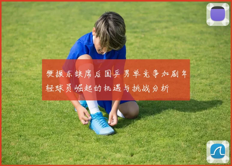 樊振东缺席后国乒男单竞争加剧年轻球员崛起的机遇与挑战分析