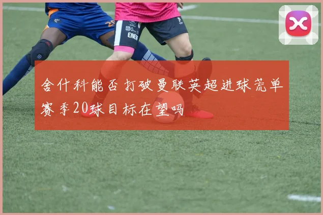 舍什科能否打破曼联英超进球荒单赛季20球目标在望吗