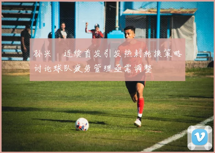 孙兴慜连续首发引发热刺轮换策略讨论球队疲劳管理亟需调整